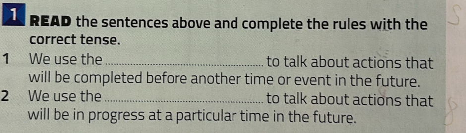 READ the sentences above and complete the rules with the 
correct tense. 
1 We use the _to talk about actions that 
will be completed before another time or event in the future. 
2 We use the _to talk about actions that 
will be in progress at a particular time in the future.