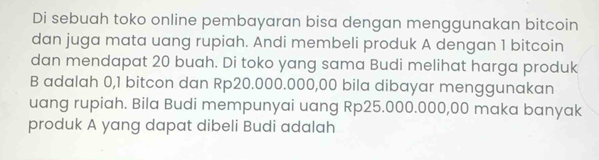 Di sebuah toko online pembayaran bisa dengan menggunakan bitcoin 
dan juga mata uang rupiah. Andi membeli produk A dengan 1 bitcoin 
dan mendapat 20 buah. Di toko yang sama Budi melihat harga produk 
B adalah 0,1 bitcon dan Rp20.000.000,00 bila dibayar menggunakan 
uang rupiah. Bila Budi mempunyai uang Rp25.000.000,00 maka banyak 
produk A yang dapat dibeli Budi adalah