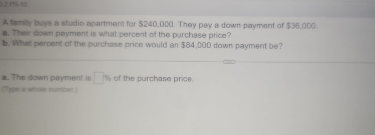 3 2 PS-10 
A family buys a studio apartment for $240,000. They pay a down payment of $36,000. 
a. Their down payment is what percent of the purchase price? 
b. What percent of the purchase price would an $84,000 down payment be? 
a. The down payment is □ % of the purchase price. 
(Type a whole number.)