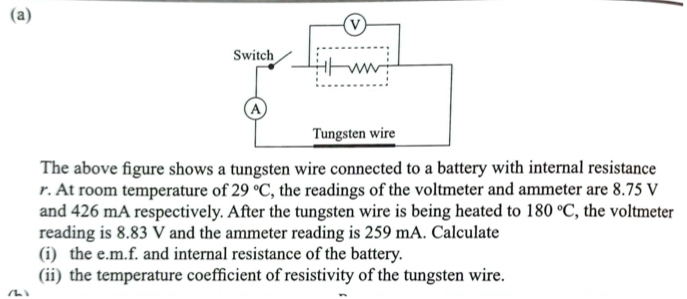 The above figure shows a tungsten wire connected to a battery with internal resistance 
r. At room temperature of 29°C , the readings of the voltmeter and ammeter are 8.75 V
and 426 mA respectively. After the tungsten wire is being heated to 180°C , the voltmeter 
reading is 8.83 V and the ammeter reading is 259 mA. Calculate 
(i) the e. m.f. and internal resistance of the battery. 
(ii) the temperature coefficient of resistivity of the tungsten wire. 
/h