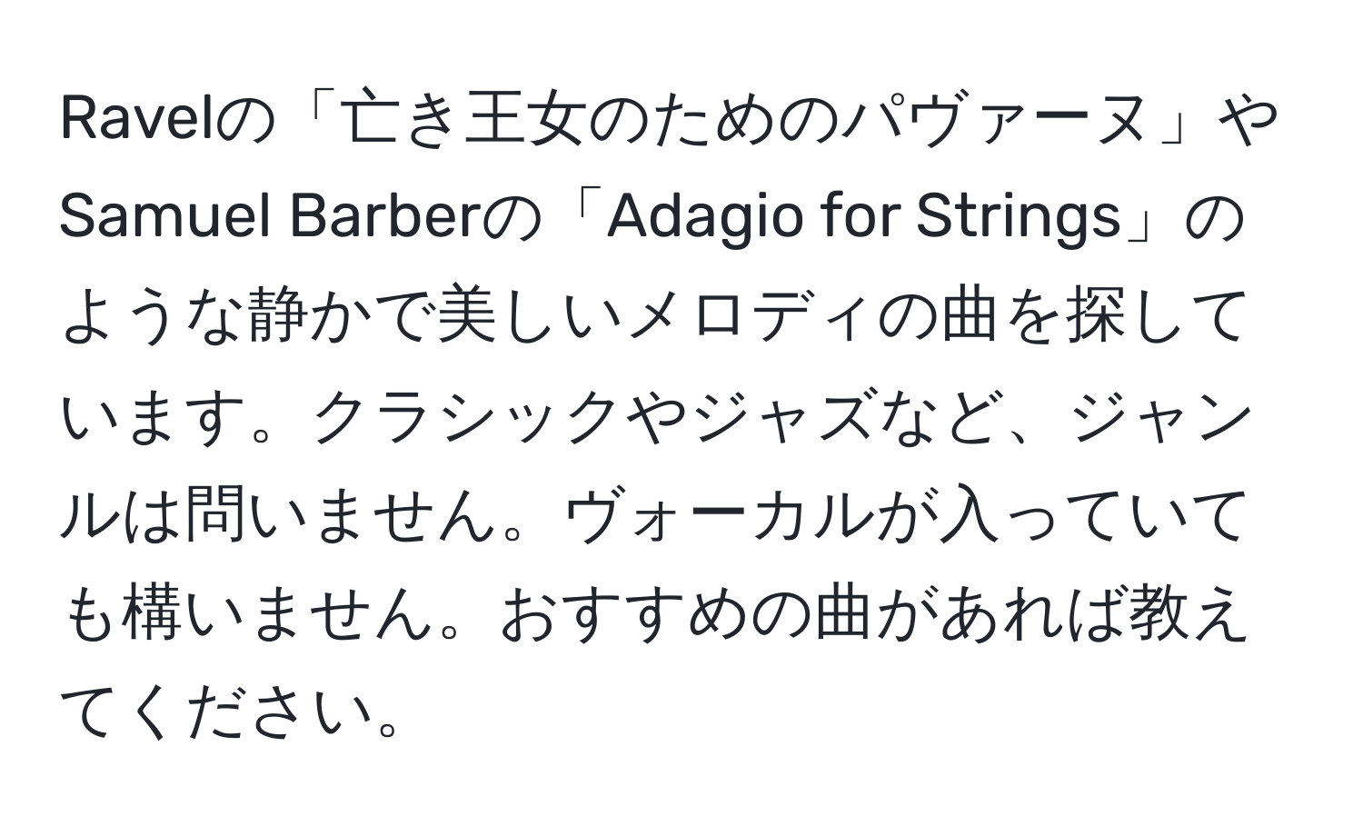 Ravelの「亡き王女のためのパヴァーヌ」やSamuel Barberの「Adagio for Strings」のような静かで美しいメロディの曲を探しています。クラシックやジャズなど、ジャンルは問いません。ヴォーカルが入っていても構いません。おすすめの曲があれば教えてください。