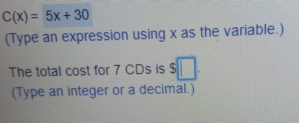 C(x)=5x+30
(Type an expression using x as the variable.) 
The total cost for 7 CDs is $ □. 
(Type an integer or a decimal.)