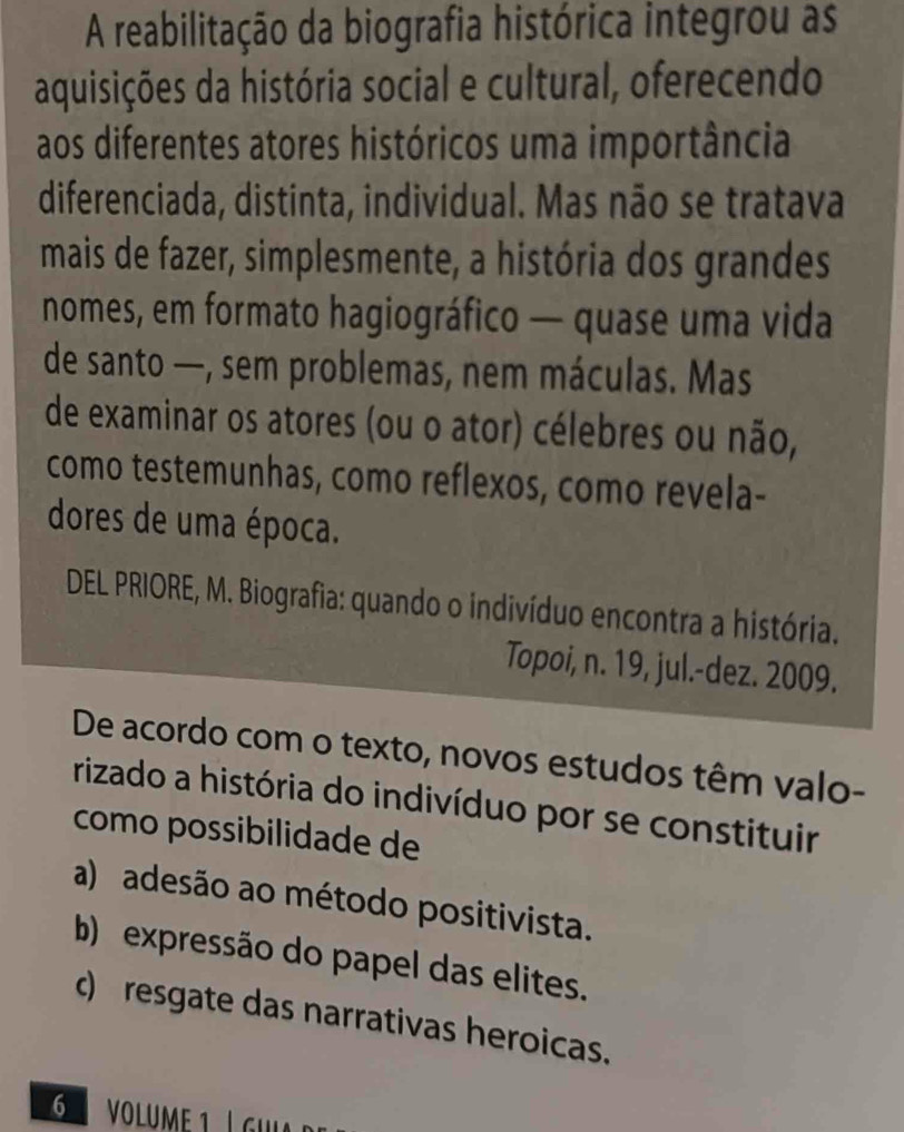 A reabilitação da biografia histórica integrou as
aquisições da história social e cultural, oferecendo
aos diferentes atores históricos uma importância
diferenciada, distinta, individual. Mas não se tratava
mais de fazer, simplesmente, a história dos grandes
nomes, em formato hagiográfico — quase uma vida
de santo —, sem problemas, nem máculas. Mas
de examinar os atores (ou o ator) célebres ou não,
como testemunhas, como reflexos, como revela-
dores de uma época.
DEL PRIORE, M. Biografia: quando o indivíduo encontra a história.
Topoi, n. 19, jul.-dez. 2009.
De acordo com o texto, novos estudos têm valo-
rizado a história do indivíduo por se constituir
como possibilidade de
a) adesão ao método positivista.
b) expressão do papel das elites.
c) resgate das narrativas heroicas.