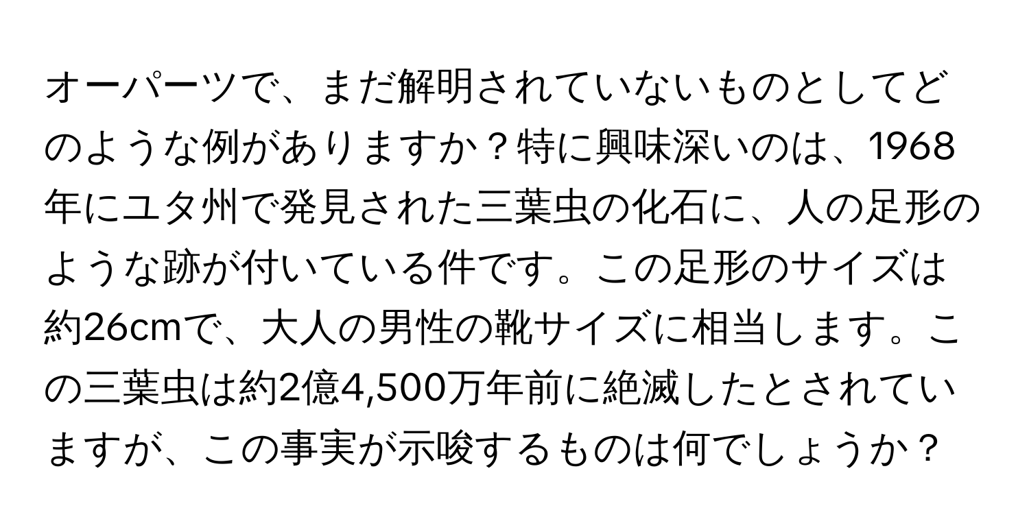 オーパーツで、まだ解明されていないものとしてどのような例がありますか？特に興味深いのは、1968年にユタ州で発見された三葉虫の化石に、人の足形のような跡が付いている件です。この足形のサイズは約26cmで、大人の男性の靴サイズに相当します。この三葉虫は約2億4,500万年前に絶滅したとされていますが、この事実が示唆するものは何でしょうか？