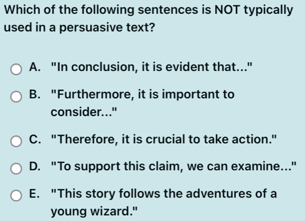 Which of the following sentences is NOT typically
used in a persuasive text?
A. "In conclusion, it is evident that..."
B. "Furthermore, it is important to
consider..."
C. "Therefore, it is crucial to take action."
D. "To support this claim, we can examine..."
E. "This story follows the adventures of a
young wizard."