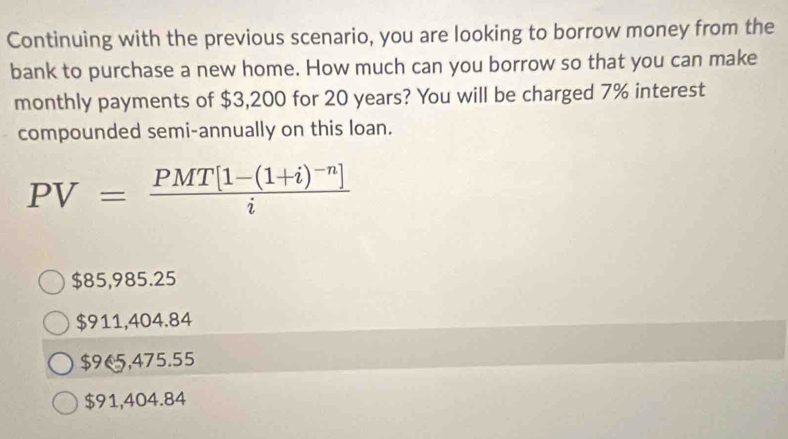 Continuing with the previous scenario, you are looking to borrow money from the
bank to purchase a new home. How much can you borrow so that you can make
monthly payments of $3,200 for 20 years? You will be charged 7% interest
compounded semi-annually on this loan.
PV=frac PMT[1-(1+i)^-n]i
$85,985.25
$911,404.84
$9€5,475.55
$91,404.84