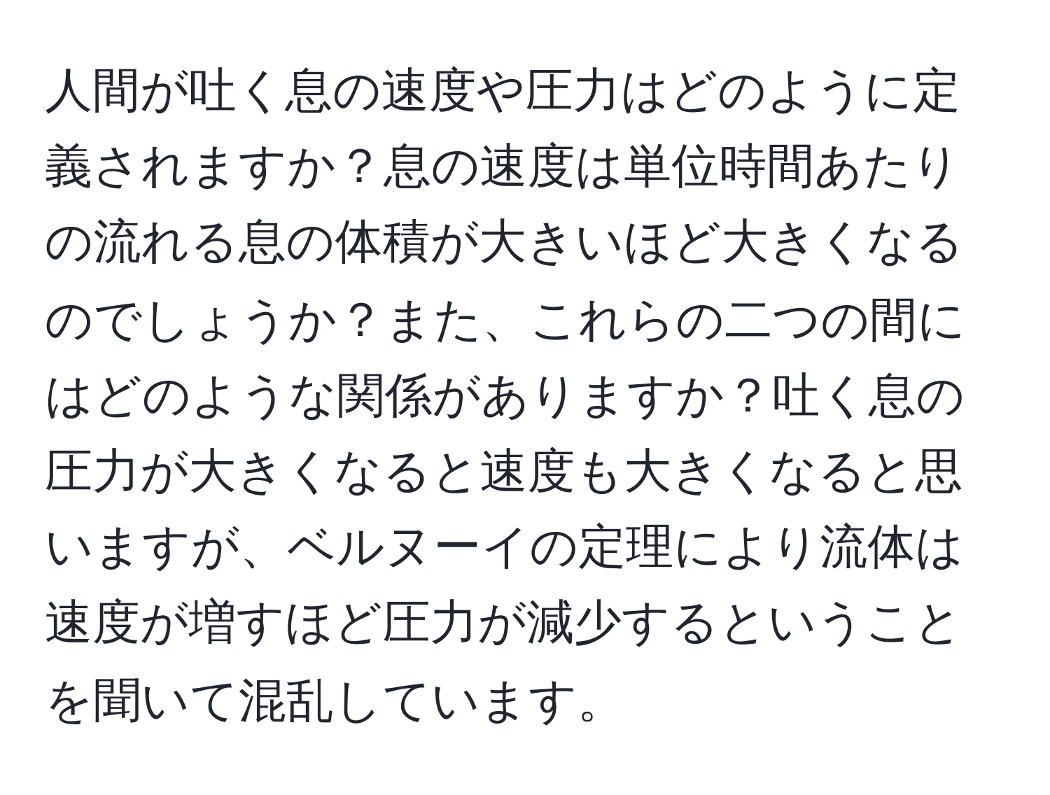 人間が吐く息の速度や圧力はどのように定義されますか？息の速度は単位時間あたりの流れる息の体積が大きいほど大きくなるのでしょうか？また、これらの二つの間にはどのような関係がありますか？吐く息の圧力が大きくなると速度も大きくなると思いますが、ベルヌーイの定理により流体は速度が増すほど圧力が減少するということを聞いて混乱しています。