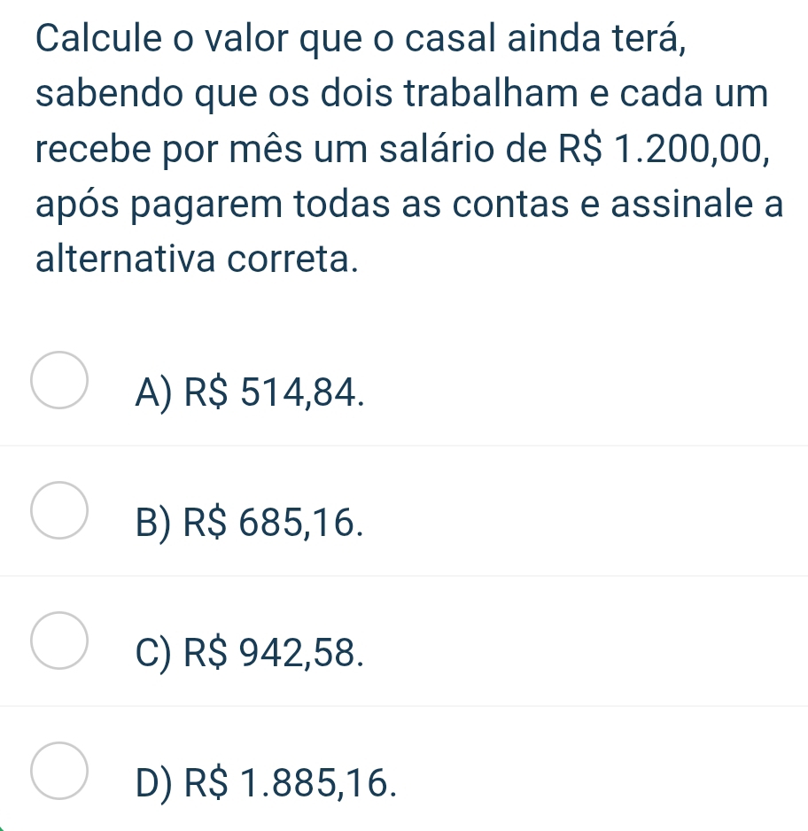 Calcule o valor que o casal ainda terá,
sabendo que os dois trabalham e cada um
recebe por mês um salário de R$ 1.200,00,
após pagarem todas as contas e assinale a
alternativa correta.
A) R$ 514,84.
B) R$ 685,16.
C) R$ 942,58.
D) R$ 1.885,16.