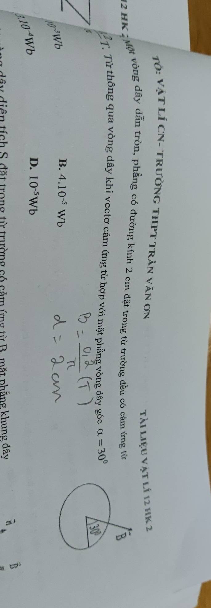 Tỏ: VậT LÍ CN- TRưỜNG THPT TRẬN VăN ƠN
Tài liệu vật lí 12 hK 2
12 HK .   Một vòng dây dẫn tròn, phẳng có đường kính 2 cm đặt trong từ trường đều có cảm ứng từ
Từ Từ thông qua vòng dây khi vectơ cảm ứng từ hợp với mặt phẳng vòng dây góc alpha =30°
4
10^(-3)Wb
B. 4.10^(-5)Wb
1.10^(-4)Wb
D. 10^(-5)Wb
B
dây diện tích S. đặt trong từ trường có cảm ứng từ B. mặt phẳng khung dây