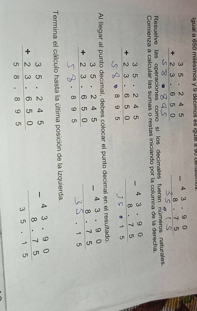 igual a 650 milésimos y 9 décimos es igual a 90 centésin
· :५
Resuelve las operaciones como si los decimales fueran números naturales.
Comienza a calcular las sumas o restas iniciando por la columna de la derecha.
Al llegar al punto decimal, debes colocar el punto decimal en el resultado.
;;;
Termina el cálculo hasta la última posición de la izquierda.
beginarrayr 35.245 +23.650 hline 58.895endarray
frac beginarrayr -43.90 8.75endarray 35.15