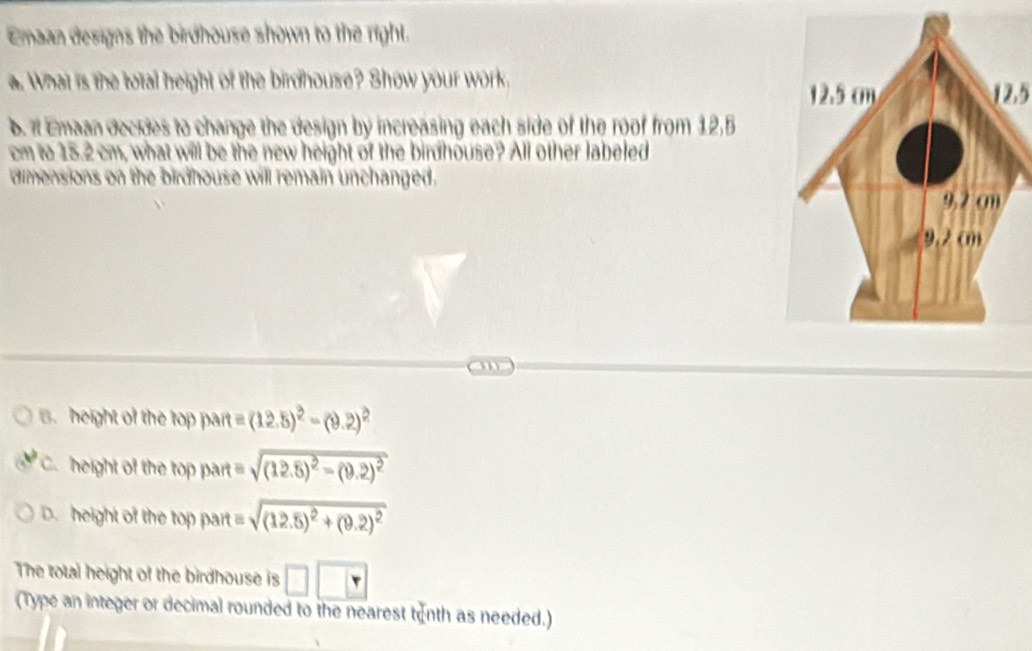 Emaan designs the birdhouse shown to the right.
a. What is the total height of the birdhouse? Show your work.
12,5
b. It Emaan decides to change the design by increasing each side of the roof from 12.5
cm to 15.2 cm, what will be the new height of the birdhouse? All other labeled
dimensions on the birdhouse will remain unchanged.
B. height of the top part =(12.5)^2-(9.2)^2
height of the top part sqrt((12.5)^2)-(9.2)^2
D. height of the top part =sqrt((12.5)^2)+(9.2)^2
The total height of the birdhouse is □ □ □
(Type an integer or decimal rounded to the nearest tenth as needed.)