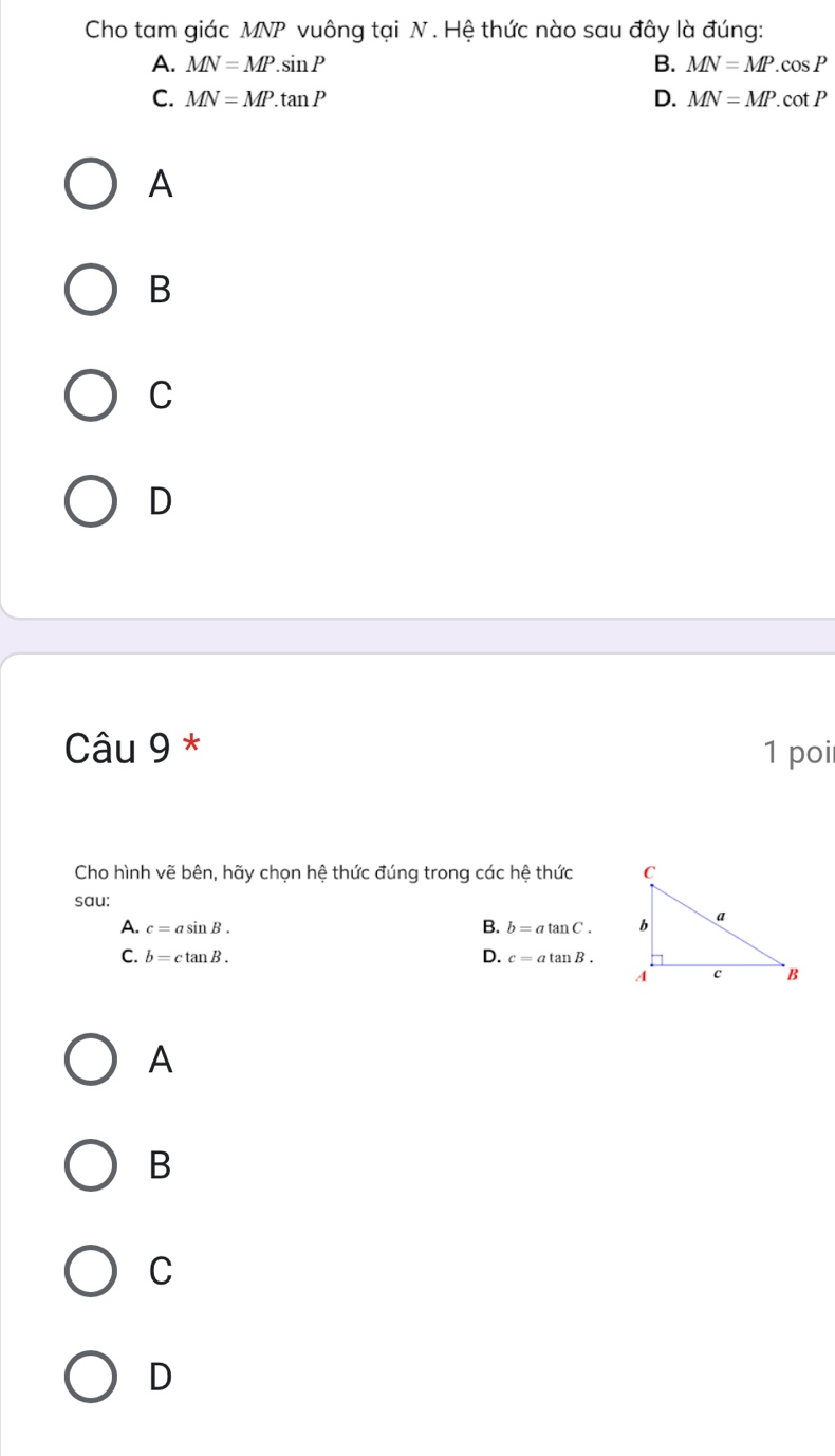 Cho tam giác MNP vuông tại N. Hệ thức nào sau đây là đúng:
A. MN=MP.sin P B. MN=MP.cos P
C. MN=MP.tan P D. MN=MP. cot P
A
B
C
D
Câu 9 * 1 poi
Cho hình vẽ bên, hãy chọn hệ thức đúng trong các hệ thức 
sau:
A. c=asin B. B. b=atan C.
D.
C. b=ctan B. c=atan B.
A
B
C
D