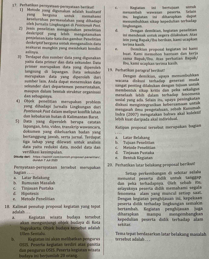 Perhatikan pernyataan-pernyataan berikut! c. Kegiatan ini bertujuan untuk
1) Metode yang digunakan adalah kualitatif menambah wawasan peserta. Selain
yang berguna untuk memahami itu, kegiatan ini diharapkan dapat
keseluruhan permasalahan yang dihadapi menumbuhkan sikap kepedulian terhadap
oleh Jurnalis Lingkungan di Pontianak Post. lingkungan.
2) Jenis penelitian menggunakan penelitian d. Dengan demikian, kegiatan penelitian
deskriptif yang lebih mengutamakan
penjelasan kata-kata dan gambar. Penelitian ini mendesak untuk segera dilakukan. Atas
deskriptif berguna untuk menganalisis data izin yang Bapak/Ibu berikan, kami ucapkan
terima kasih.
seakurat mungkin yang mendekati kondisi e. Demikian proposal kegiatan ini kami
aslinya. buat. Kami memohon bantuan dan kerja
3) Terdapat dua sumber data yang digunakan sama Bapak/Ibu. Atas perhatian Bapak/
yaitu data primer dan data sekunder. Data Ibu, kami ucapkan terima kasih.
primer merupakan data yang diperoleh
langsung di lapangan. Data sekunder 19. Perhatikan paragraf berikut!
merupakan data yang diperoleh dari Dengan demikian, upaya menumbuhkan
sumber lain. Anda dapat menemukan data wacana diskusi terhadap generasi muda
sekunder dari departemen pemerintahan, sangat penting dilakukan dengan tujuan untuk
maupun dalam bentuk struktur organisasi membentuk sikap kritis dan peka sekaligus
dan sebagainya. menelaah lebih dalam terhadap fenomena
sosial yang ada. Selain itu, upaya peningkatan
4) Objek penelitian merupakan problem diskusi mengintegrasikan kebersamaan untuk
yang dihadapi Jurnalis Lingkungan dari mengasah ilmu pengetahuan, sebab Kusumah
Pontianak Post dalam meliput konflik lahan
dan kebakaran hutan di Kalimantan Barat. Indra (2007) mengatakan bahwa akal kolektif
5) Data yang diperoleh berupa catatan lebih kuat daripada akal individual.
lapangan, foto, video, transkrip wawancara,
dokumen yang dikeluarkan badan yang Kutipan proposal tersebut merupakan bagian
bertanggung jawab, serta jurnal. Terdapat a. Latar Belakang
tiga tahap yang dilewati untuk analisis b. Tujuan Penelitian
data yaitu reduksi data, model data dan c. Metode Penelitian
verifikasi kesimpulan. d. Tinjauan Pustaka
Dikutip darl: https://saintif.com/contoh-proposal-penelitian/ e. Bentuk Kegiatan
diunduh 7 Juli 2020
Pernyataan-pernyataan tersebut merupakan 20. Perhatikan latar belakang proposal berikut!
bagian . . . .
Setiap perkembangan di sekitar selalu
a. Latar Belakang menuntut peserta didik untuk tanggap
b. Rumusan Masalah dan peka terhadapnya. Oleh sebab itu,
c. Tinjauan Pustaka selayaknya peserta didik memahami segala
d. Hipotesis fenomena alam yang muncul setiap saat.
e. Metode Penelitian Dengan kegiatan penghijauan ini, kepekaan
peserta didik terhadap lingkungan semakin
18. Kalimat penutup proposal kegiatan yang tepat bertambah. Kegiatan penghijauan juga
adalah . . . diharapkan mampu mengembangkan
a. Kegiatan wisata budaya tersebut kepedulian peserta didik terhadap alam
akan mengunjungi objek budaya di Kota sekitar.
Yogyakarta. Objek budaya tersebut adalah
Ullen Sentalu. Tema tepat berdasarkan latar belakang masalah
b. Kegiatan ini akan melibatkan pengurus tersebut adalah . . .
OSIS. Peserta kegiatan terdiri atas panitia
dan pengurus OSIS. Peserta kegiatan wisata
budaya ini berjumlah 20 orang.