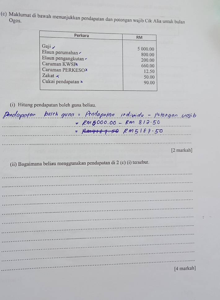 Makłumat di bawah menunjukkan pendapatan dan potongan wajib Cik Alia untuk bulan 
Ogos. 
(i) Hitung pendapatan boleh guna beliau. 
_ 
_ 
_ 
_ 
[2 markah] 
(ii) Bagaimana beliau menggunakan pendapatan di 2 (c) (i) tersebut. 
_ 
_ 
_ 
_ 
_ 
_ 
_ 
_ 
_ 
_ 
_ 
[4 markah]