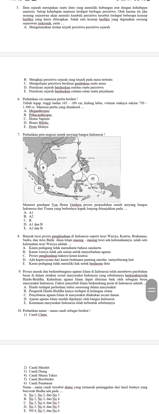 Ilmu sejarah merupakan suatu ilmu yang memiliki hubungan erat dengan kehidupan
manusia. Setiap kehidupan manusia terdapat berbagai peristiwa. Oleh karena itu jika
seorang sejarawan akan menulis kembali peristiwa tersebut terdapat beberapa konsep
berfikir yang harus diterapkan. Salah satu konsep berfikir yang digunakan seorang
seiarawan sinkronik, vaitu ....
A. Mengutamakan urutan terjadi peristiwa-peristiwa sejarah
B. Mengkaii peristiwa seiarah vang teriadi pađa masa tertentu
C. Mempelajari peristiwa berdasar pembakan suatu masa
D. Penulisan sejarah berdasrkan realitas suatu peristiwa
6. Perhatikan ciri manusia purba berikut !
Tubuh tegap, tinggi badan 165 - 180 cm, hidung lebar, volume otaknya sekitar 750 -
1.300 cc. Manusia purba yang dimaksud ...
A. Meganthropus
B. Pithecanthropus
C. Homo Sapiens
D. Homo Hibilis
E. Proto Melayu
Menurut pendapat Von Heine Geldern proses perpindahan nenek moyang bangsa
Indonesia dari Yunan yang berbudaya kapak lonjong ditunjukkan pada ....
A. A1
B. A2
C. B
D. A1 dan B
E. A2 dan B
8. Banyak teori proses penghinduan di Indonesia seperti teori Waisya, Ksatria, Brahmana.
kelemahan teori Waisya adalah .
A. Kaum pedagang tidak memahami bahasa sanskerta
B. Kaum waisya tidak ada niatan untuk menyebarkan agama
C. Proses penghinduan haknya kaum ksatria
D. Ada kepercayaan dari kaum brahmana pantang mereka menyeberang laut
E. Kaum pedagang tidak memiliki hak untuk berdarma duta
9. Proses masuk dan berkembangnva agama Islam di Indonesia telah membawa perubahar
besar di dalam struktur sosial masyarakat Indonesia yang sebelumnya berkarakteristik
Hindu-Buddha. Kehadiran agama Islam dapat diterima baik oleh sebagian besar
A. Hindu terdapat perbedaan status seseorang dalam masyarakat
B. Pengaruh Hindu-Buddha hanya terdapat di kalangan istana
C. Penyebaran agama Islam di masyarakat dilakukan secara damai
10. Perhatikan nama - nama candi sebagai berikut !
1) Candi Cheta
2) Candi Mendut
3) Candi Dieng
4) Candi Muara Takus
5) Candi Borobudur
6) Candi Penatarar
Nama - nama candi tersebut diatas yang termasuk peninggalan dari hasil budaya yang
bercorak Budha ada pada ...
A. No 1, No 2, dan No 3
B. No 2, No 3, dan No 4
C. No 2, No 4, dan No 5
D. No 3, No 4, dan No 
E. N0 4, No 5, dan No 6