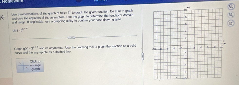 Homework
Q
Use transformations of the graph of f(x)=3^x to graph the given function. Be sure to graph
and give the equation of the asymptote. Use the graph to determine the function's domain
Q
and range. If applicable, use a graphing utility to confirm your hand-drawn graphs.
g(x)=3^(x+4)
Graph g(x)=3^(x+4) and its asymptote. Use the graphing tool to graph the function as a solid
curve and the asymptote as a dashed line.
Click to
enlarge
graph