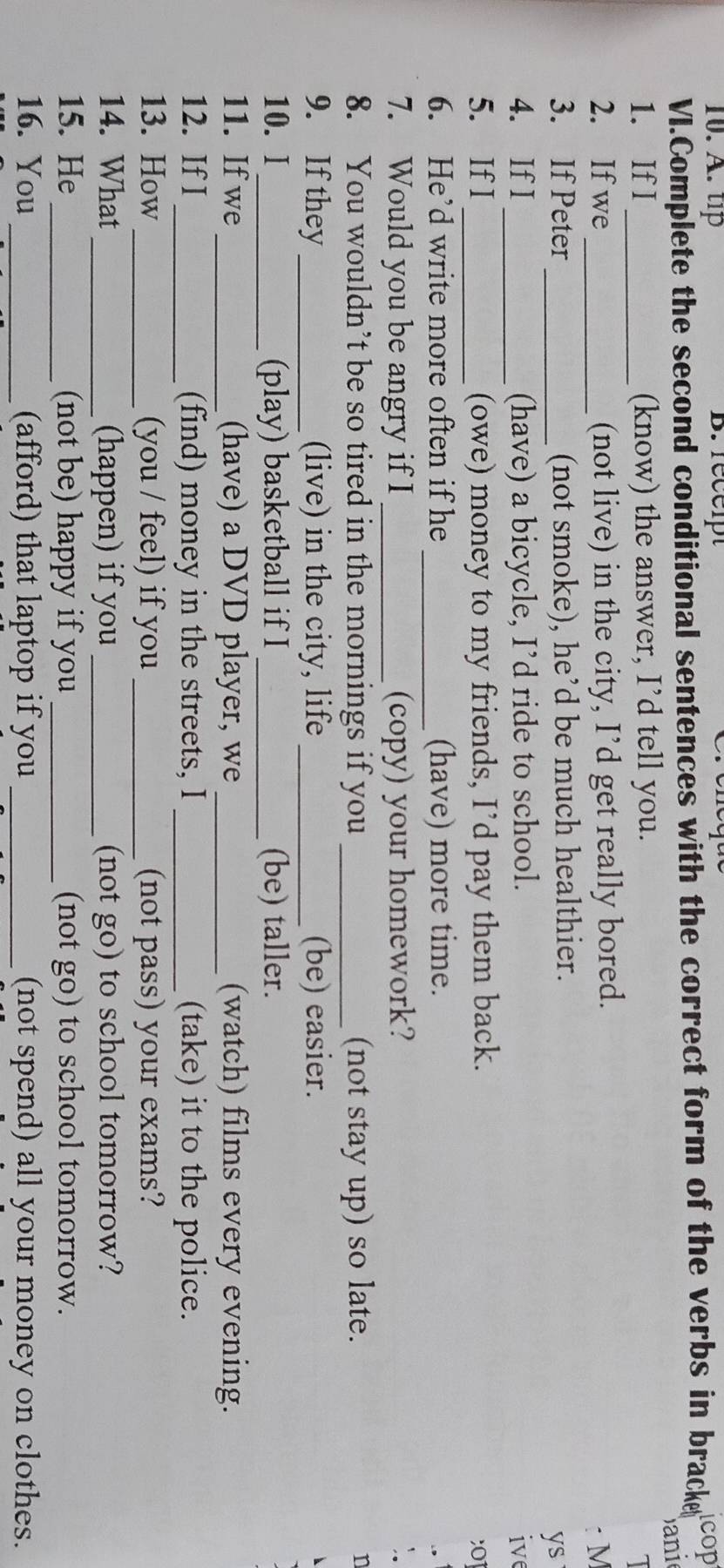 tip B.recept 
VI.Complete the second conditional sentences with the correct form of the verbs in bracke cop 
ani 
1. If I _(know) the answer, I’d tell you. 
2. If we _(not live) in the city, I’d get really bored. 
:M 
_ 
3. If Peter (not smoke), he’d be much healthier. 
ys 
4. If I _(have) a bicycle, I’d ride to school. ive 
5. If I _(owe) money to my friends, I’d pay them back. 
;01 
6. He’d write more often if he _(have) more time. 
7. Would you be angry if I _(copy) your homework? 
8. You wouldn’t be so tired in the mornings if you _(not stay up) so late. n 
9. If they _(live) in the city, life _(be) easier. 
10. I _(play) basketball if I _(be) taller. 
11. If we _(have) a DVD player, we _(watch) films every evening. 
12. If I_ (find) money in the streets, I _(take) it to the police. 
13. How _(you / feel) if you_ (not pass) your exams? 
14. What_ (happen) if you _(not go) to school tomorrow? 
15. He_ (not be) happy if you _(not go) to school tomorrow. 
16. You _(afford) that laptop if you _(not spend) all your money on clothes.