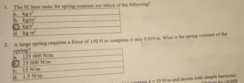 The SI base units for spring constant are which of the following?
2. A large spring requires a force of 150 N to compress it only 0.010 m. What is the spring constant of the
onstant k=10N/m and moves with simple harmonic
-0.050