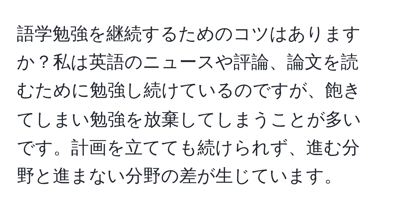 語学勉強を継続するためのコツはありますか？私は英語のニュースや評論、論文を読むために勉強し続けているのですが、飽きてしまい勉強を放棄してしまうことが多いです。計画を立てても続けられず、進む分野と進まない分野の差が生じています。