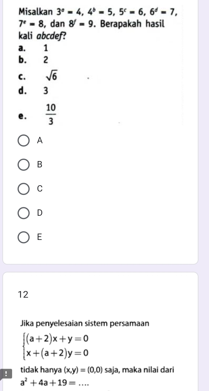 Misalkan 3^a=4, 4^b=5, 5^c=6, 6^d=7,
7^e=8 , dan 8^f=9. Berapakah hasil
kali abcdef?
a. 1
b. 2
C. sqrt(6)
d. 3
e.  10/3 
A
B
C
D
E
12
Jika penyelesaian sistem persamaan
beginarrayl (a+2)x+y=0 x+(a+2)y=0endarray.! tidak hanya (x,y)=(0,0) 52 aja, maka nilai dari
a^2+4a+19=... _