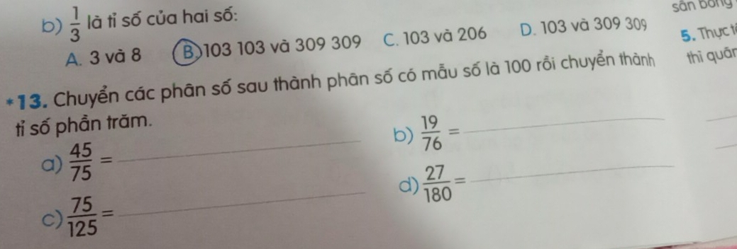  1/3  là tỉ số của hai số:
sân bóng
A. 3 và 8 B 103 103 và 309 309 C. 103 và 206 D. 103 và 309 309
5. Thựct
*13. Chuyển các phân số sau thành phân số có mẫu số là 100 rồi chuyển thành thì quān
_
tỉ số phần trăm.
_b)  19/76 = _
_
a)  45/75 =
_d)  27/180 =
_
c)  75/125 =