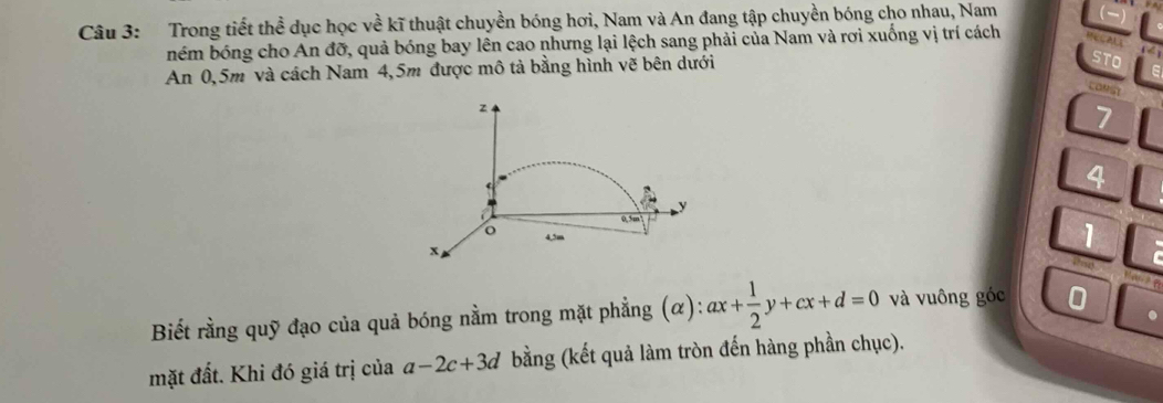 Trong tiết thể dục học về kĩ thuật chuyền bóng hơi, Nam và An đang tập chuyền bóng cho nhau, Nam 
ném bóng cho An đỡ, quả bóng bay lên cao nhưng lại lệch sang phải của Nam và rơi xuống vị trí cách 
An 0,5m và cách Nam 4,5m được mô tả bằng hình vẽ bên dưới 
to 
LOMS
z
7
4
y
0.5m
o 4,5m
x
1
Biết rằng quỹ đạo của quả bóng nằm trong mặt phẳng (α): ax+ 1/2 y+cx+d=0 và vuông góc 0 
mặt đất. Khi đó giá trị của a-2c+3d bằng (kết quả làm tròn đến hàng phần chục).