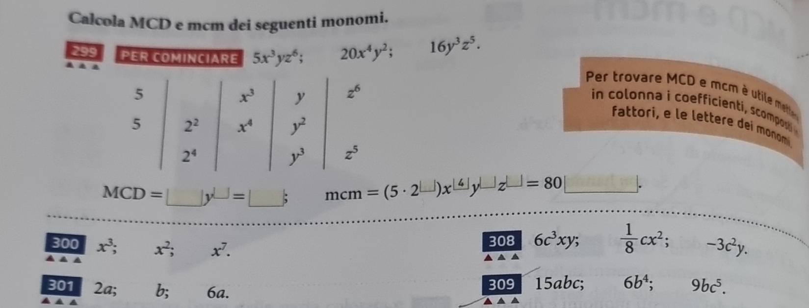 Calcola MCD e mcm dei seguenti monomi.
299 PER COMINCIARE 5x^3yz^6;
20x^4y^2; 16y^3z^5.
Per trovare MCD e mcm é utile mettle
in  colonna i coefficienti, scompost 
fattori, e le lettere deí monomi.
MCD=□ y^(□)=□ ; mcm=(5· 2^(□))x^(□)y^(□)z^(□) □ =80
300 x^3;
308 6c^3xy 、  1/8 cx^2; -3c^2y.
▲▲
301 2a. 7: 6a.
309 15abc; 6b^4; 9bc^5.
▲ ▲ ▲ ▲ ▲