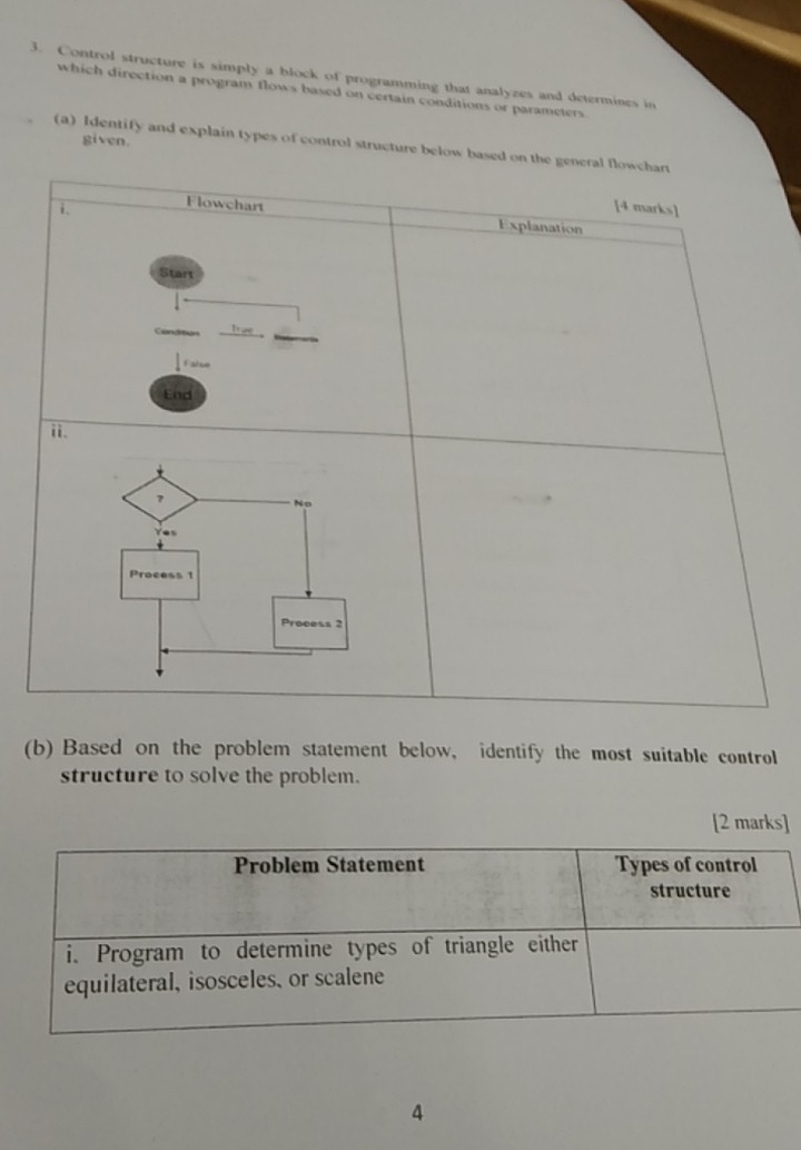 Control structure is simply a block of programming that analyzes and determines in 
which direction a program flows based on certain conditions or parameters 
given. 
(a) Identify and explain types of control structure below based on 
(b) Based on the problem statement below, identify the most suitable control 
structure to solve the problem. 
[2 marks] 
4