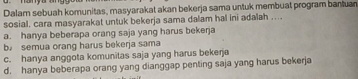 Dalam sebuah komunitas, masyarakat akan bekerja sama untuk membuat program bantuan
sosial. cara masyarakat untuk bekerja sama dalam hal ini adalah ....
a. hanya beberapa orang saja yang harus bekerja
b semua orang harus bekerja sama
c. hanya anggota komunitas saja yang harus bekerja
d. hanya beberapa orang yang dianggap penting saja yang harus bekerja