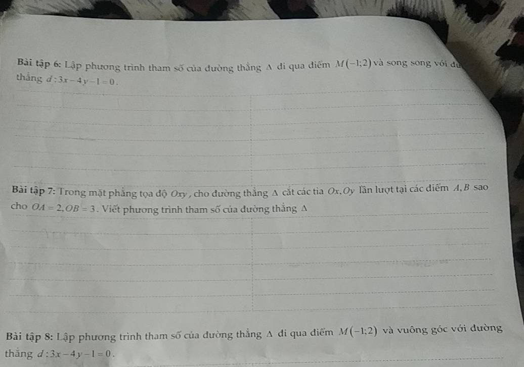 Bài tập 6: Lập phương trình tham số của đường thẳng A di qua điểm M(-1;2) và song song với dù 
thắng d:3x-4y-1=0. 
Bài tập 7: Trong mặt phẳng tọa độ Oxy , cho đường thắng A cắt các tia Ox, Oy lần lượt tại các diểm A, B sao 
cho OA=2, OB=3. Viết phương trình tham số của dường thẳng A 
Bài tập 8: Lập phương trình tham số của đường thẳng Δ di qua điểm M(-1;2) và vuông góc với đường 
thắng d : 3x-4y-1=0.