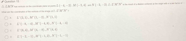 △ LMN has vertices on the coordinate plane at points L(-4,-2), M(-2,4) , and N(-2,-2)△ L'M'N' is the result of a dilation centered at the origin with a scale factor of =
What are the coordinates of the vertices of the image o △ L'M'N' ?
A L'(2,1), M'(1,-2), N'(1,1)
B L'(-8,-4), M'(-4,8), N'(-4,-4)
C L'(8,4), M'(4,-8), N'(4,4)
D L'(-2,-1), M'(-1,2), N'(-1,-1)