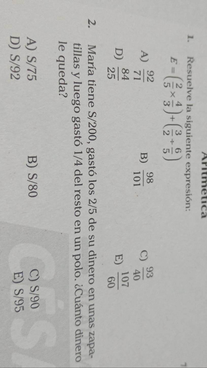 Aritmetica
1. Resuelve la siguiente expresión:
E=( 2/5 *  4/3 )+( 3/2 /  6/5 )
7
A)  92/71   98/101   93/40 
B)
C)
D)  84/25   107/60 
E)
2. María tiene S/200, gastó los 2/5 de su dinero en unas zapa-
tillas y luego gastó 1/4 del resto en un polo. ¿Cuánto dinero
le queda?
A) S/75 B) S/80 C) S/90
D) S/92 E) S/95