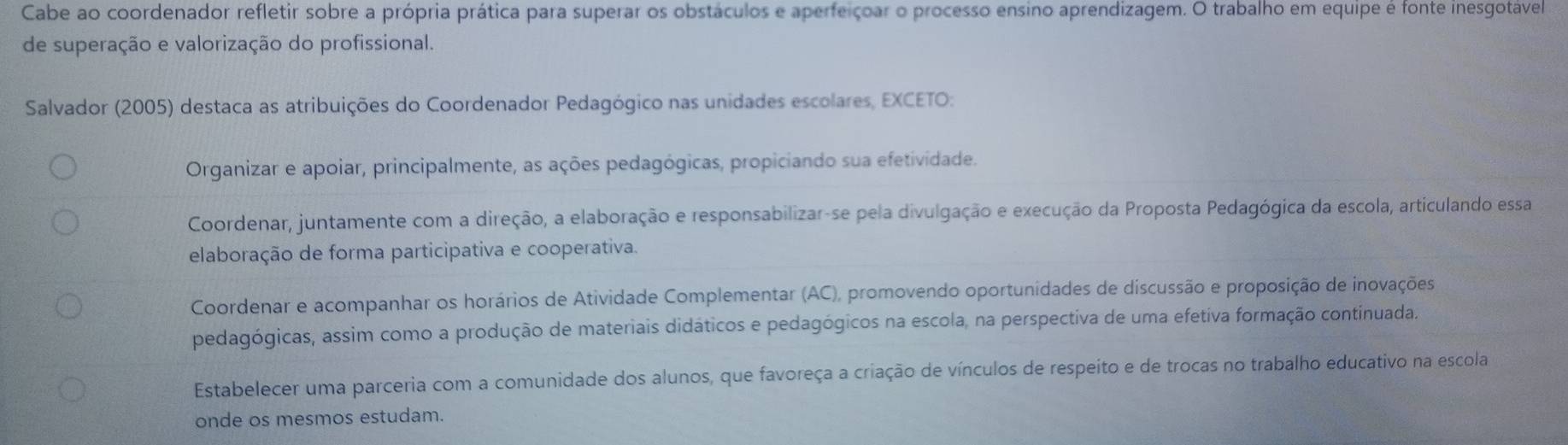 Cabe ao coordenador refletir sobre a própria prática para superar os obstáculos e aperfeiçoar o processo ensino aprendizagem. O trabalho em equipe é fonte inesgotável
de superação e valorização do profissional.
Salvador (2005) destaca as atribuições do Coordenador Pedagógico nas unidades escolares, EXCETO:
Organizar e apoiar, principalmente, as ações pedagógicas, propiciando sua efetividade.
Coordenar, juntamente com a direção, a elaboração e responsabilizar-se pela divulgação e execução da Proposta Pedagógica da escola, articulando essa
elaboração de forma participativa e cooperativa.
Coordenar e acompanhar os horários de Atividade Complementar (AC), promovendo oportunidades de discussão e proposição de inovações
pedagógicas, assim como a produção de materiais didáticos e pedagógicos na escola, na perspectiva de uma efetiva formação continuada.
Estabelecer uma parceria com a comunidade dos alunos, que favoreça a criação de vínculos de respeito e de trocas no trabalho educativo na escola
onde os mesmos estudam.