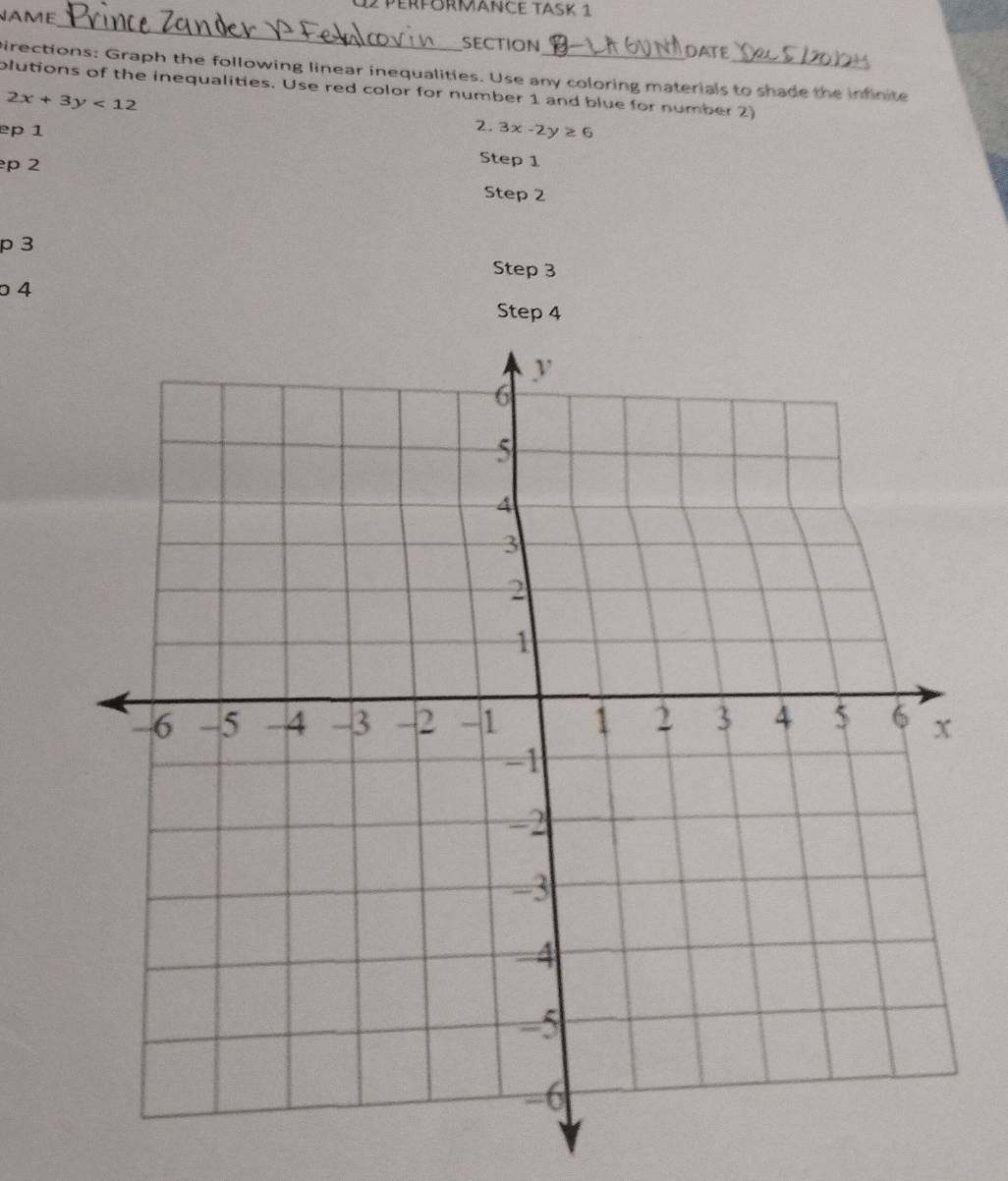 NAME
12 PerförMAnce Task 1
_
SECTION DATE
pirections: Graph the following linear inequalities. Use any coloring materials to shade the infinite
plutions of the inequalities. Use red color for number 1 and blue for number 2)
2x+3y<12</tex> 
2.
ep 1 3x-2y≥ 6
p 2
Step 1
Step 2
p 3
Step 3
4
Step 4