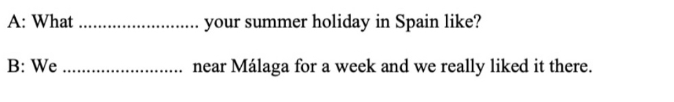 A: What _your summer holiday in Spain like? 
B: We _near Málaga for a week and we really liked it there.