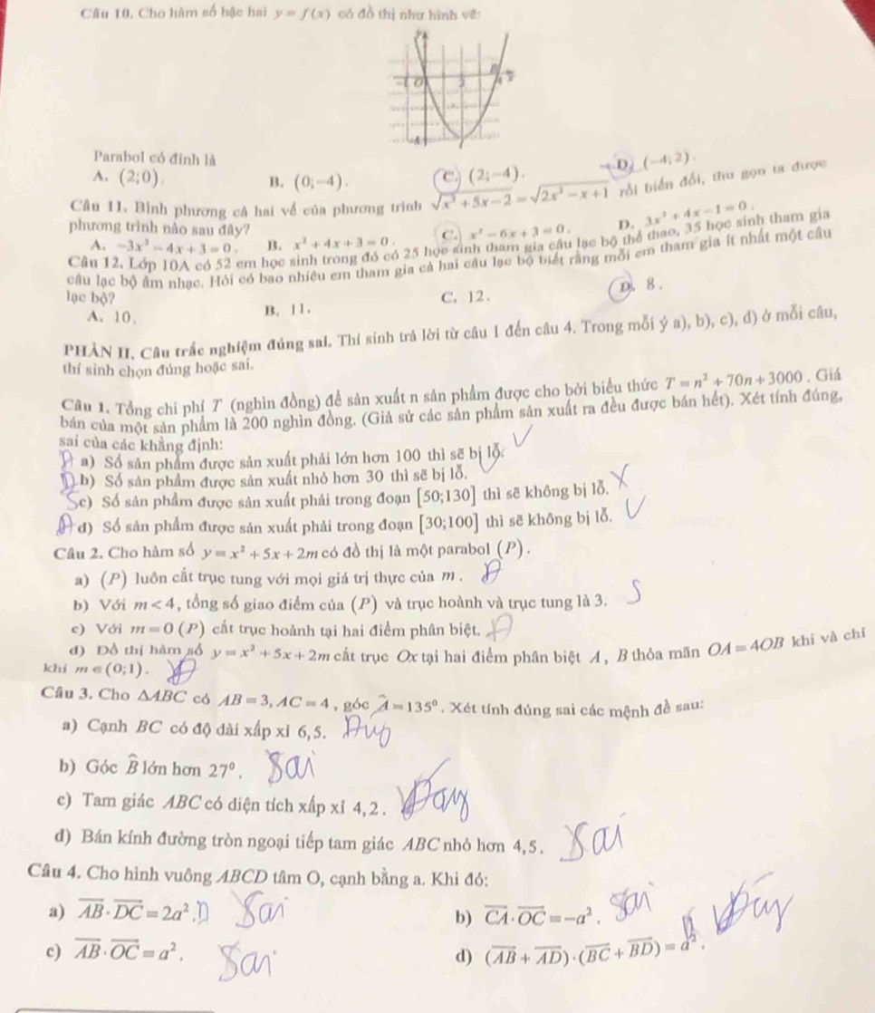 Câu 10, Cho hàm số bậc hai y=f(x) có đồ thị như hình vẽ:
Parabol có đỉnh là
A. (2;0). (0;-4). C. (2;-4). D (-4,2).
B.
Câu 11. Bình phương cả hai về của phương trình sqrt(x^3+5x-2)=sqrt(2x^2-x+1) bồi biển đổi, thu gọn ta được
lạc bộ thể thao, 35 học sinh tham gia
phương trình nào sau đây?
A. -3x^2-4x+3=0. B. x^2+4x+3=0. C. x^2-6x+3=0. D. 3x^2+4x-1=0.
5 25 học si
câu lạc bộ âm nhạc. Hỏi có bao nhiều em tham gia cả hai câu lạc bộ biết rằng môi em tham gia ít nhất một cầu
Câu 12. Lớp 10A có 52 cm học 
D. 8 .
lạc bộ? C. 12 .
A. 10, B. 1 1 .
PHÀN II, Câu trắc nghiệm đúng sai, Thí sinh trả lời từ câu 1 đến câu 4. Trong mỗi ya),b) ), c), d) ở mỗi câu,
thí sinh chọn đúng hoặc sai.
Câu 1. Tổng chi phí T (nghìn đồng) để sản xuất n sản phẩm được cho bởi biểu thức T=n^2+70n+3000. Giá
bản của một sản phẩm là 200 nghìn đồng. (Giả sử các sản phẩm sản xuất ra đều được bán hết), Xét tính đúng,
sai của các khẳng định:
a) Số sản phẩm được sản xuất phải lớn hơn 100 thì sẽ bị lộ
D h) Số sản phẩm được sản xuất nhỏ hơn 30 thì sẽ bị lỗ.
Sc)  Số sản phẩm được sản xuất phải trong đoạn [50;130] thì sẽ không bị lỗ.
* đ) Số sản phẩm được sản xuất phải trong đoạn [30;100] thì sẽ không bị lỗ.
Câu 2. Cho hàm số y=x^2+5x+2m có đồ thị là một parabol (P) .
a) (P) luôn cắt trục tung với mọi giá trị thực của m .
b) Với m<4</tex> , tổng số giao điểm của (P) và trục hoành và trục tung là 3.
c) Với m=0 (P) cắt trục hoành tại hai điểm phân biệt.
d) Đồ thị hàm số y=x^2+5x+2m cất trục Ox tại hai điểm phân biệt A, B thỏa mãn OA=4OB khi và chí
khi m∈ (0;1).
Câu 3. Cho △ ABC có AB=3,AC=4 , góc hat A=135°. Xét tính đúng sai các mệnh đề sau:
a) Cạnh BC có độ dài x Apxi6,5.
b) Góc widehat B lớn hơn 27°.
c) Tam giác ABC có diện tích xipxi4,2
d) Bán kính đường tròn ngoại tiếp tam giác ABC nhỏ hơn 4, 5 .
Câu 4. Cho hình vuông ABCD tâm O, cạnh bằng a. Khi đỏ:
a) overline AB· overline DC=2a^2 vector CA· vector OC=-a^2.
b)
c) overline AB· overline OC=a^2.
d) (vector AB+vector AD)· (vector BC+vector BD)=a^2.