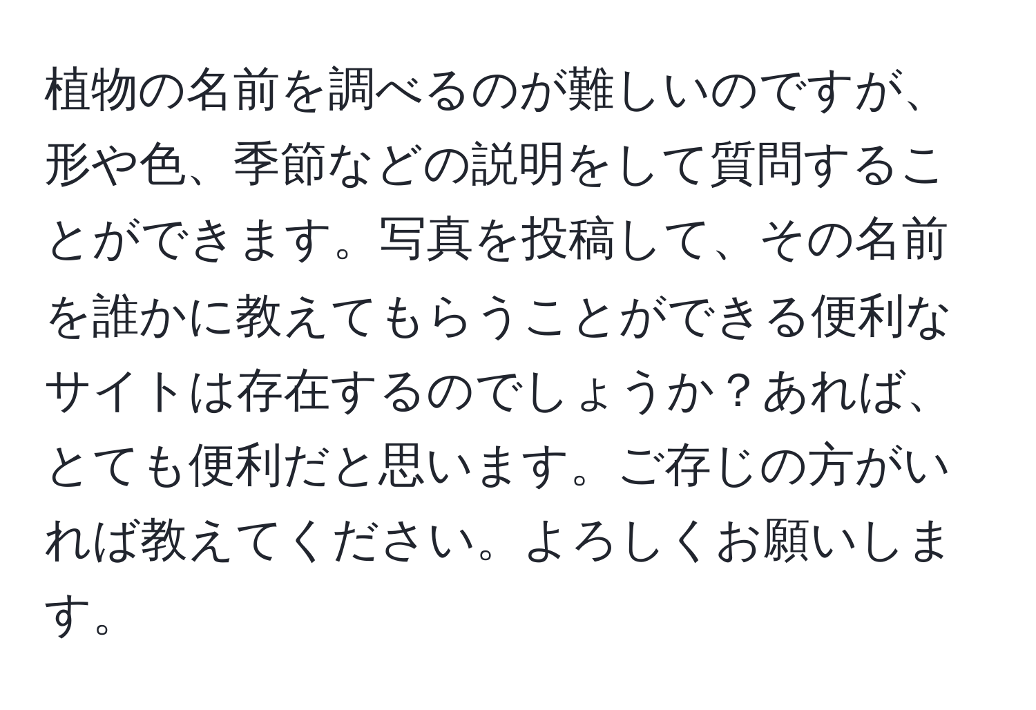 植物の名前を調べるのが難しいのですが、形や色、季節などの説明をして質問することができます。写真を投稿して、その名前を誰かに教えてもらうことができる便利なサイトは存在するのでしょうか？あれば、とても便利だと思います。ご存じの方がいれば教えてください。よろしくお願いします。