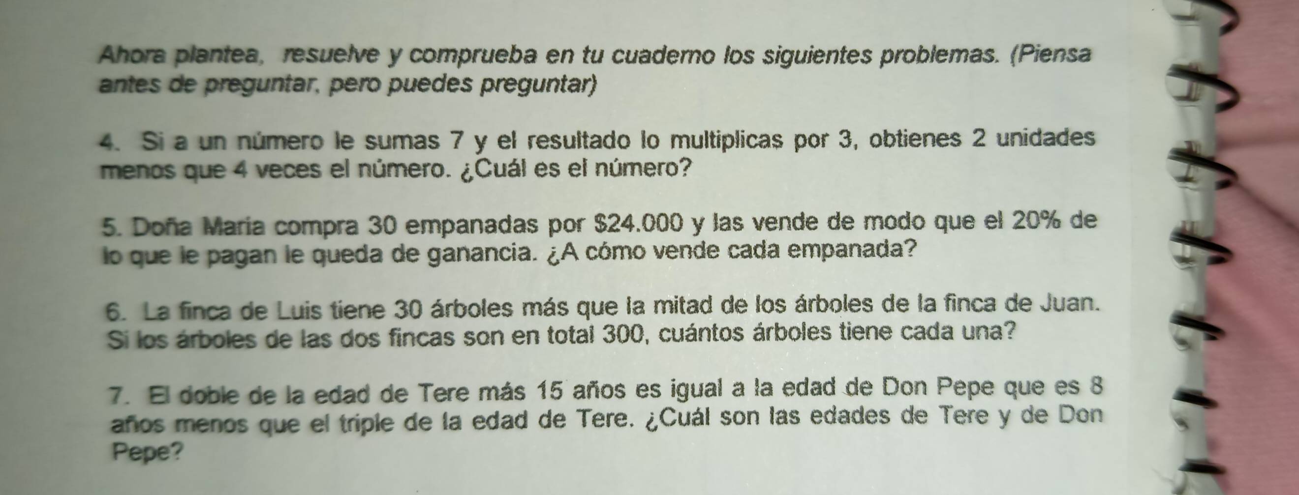 Ahora plantea, resuelve y comprueba en tu cuaderno los siguientes problemas. (Piensa 
antes de preguntar, pero puedes preguntar) 
4. Si a un número le sumas 7 y el resultado lo multíplicas por 3, obtienes 2 unidades 
menos que 4 veces el número. ¿Cuál es el número? 
5. Doña María compra 30 empanadas por $24.000 y las vende de modo que el 20% de 
lo que le pagan le queda de ganancia. ¿A cómo vende cada empanada? 
6. La finca de Luis tiene 30 árboles más que la mitad de los árboles de la finca de Juan. 
Si los árboles de las dos fincas son en total 300, cuántos árboles tiene cada una? 
7. El doble de la edad de Tere más 15 años es igual a la edad de Don Pepe que es 8
años menos que el triple de la edad de Tere. ¿Cuál son las edades de Tere y de Don 
Pepe?