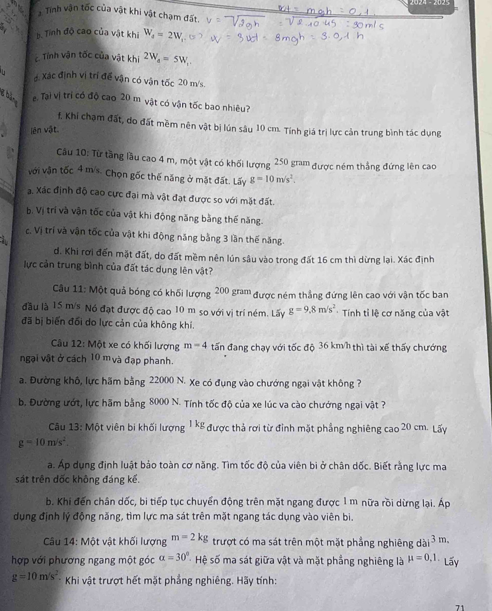 Tính vận tốc của vật khi vật chạm đất.
b. Tính độ cao của vật khi W_d=2W_1
c. Tính vận tốc của vật khi 2W_d=5W_1.
đ. Xác định vị trí để vận có vận tốc 20 m/s.
g bäne
ei Tại vị trị có độ cao 20 m vật có vận tốc bao nhiêu?
f. Khi chạm đất, do đất mềm nên vật bị lún sâu 10 cm. Tính giá trị lực cản trung bình tác dụng
lên vật.
Câu 10: Từ tầng lầu cao 4 m, một vật có khối lượng 250 gram được ném thẳng đứng lên cao
với vận tốc 4 m/s. Chọn gốc thế năng ở mặt đất. Lấy g=10m/s^2.
a. Xác định độ cao cực đại mà vật đạt được so với mặt đất.
b. Vị trí và vận tốc của vật khi động năng bằng thế năng.
c. Vị trí và vận tốc của vật khi động năng bằng 3 lần thế năng.
àu
d. Khi rơi đến mặt đất, do đất mềm nên lún sâu vào trong đất 16 cm thì dừng lại. Xác định
lực cản trung bình của đất tác dụng lên vật?
Câu 11: Một quả bóng có khối lượng 200 gram được ném thẳng đứng lên cao với vận tốc ban
đầu là 15 m/s Nó đạt được độ cao 10 m so với vị trí ném. Lấy g=9,8m/s^2 *  Tính tỉ lệ cơ năng của vật
đã bị biến đổi do lực cản của không khí.
Câu 12: Một xe có khối lượng m=4 tấn đang chạy với tốc độ 36 km/h thì tài xế thấy chướng
ngại vật ở cách 10 m và đạp phanh.
a. Đường khô, lực hãm bằng 22000 N. Xe có đụng vào chướng ngại vật không ?
b. Đường ướt, lực hãm bằng 8000 N. Tính tốc độ của xe lúc va cào chướng ngại vật ?
Câu 13: Một viên bi khối lượng 1 kg được thả rơi từ đỉnh mặt phẳng nghiêng cao 20 cm. Lấy
g=10m/s^2.
a. Áp dụng định luật bảo toàn cơ năng. Tìm tốc độ của viên bi ở chân dốc. Biết rằng lực ma
sát trên dốc không đáng kể.
b. Khi đến chân dốc, bi tiếp tục chuyển động trên mặt ngang được 1 m nữa rồi dừng lại. Áp
dụng định lý động năng, tìm lực ma sát trên mặt ngang tác dụng vào viên bi.
Câu 14: Một vật khối lượng m=2kg trượt có ma sát trên một mặt phẳng nghiêng dài3 m,
hợp với phương ngang một góc alpha =30° Hệ số ma sát giữa vật và mặt phẳng nghiêng là mu =0,1. Lấy
g=10m/s^2 * Khi vật trượt hết mặt phẳng nghiêng. Hãy tính:
71