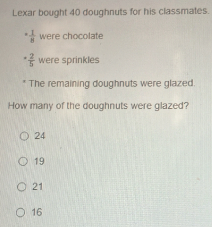 Lexar bought 40 doughnuts for his classmates.
= 1/8  were chocolate
 2/5  were sprinkles
* The remaining doughnuts were glazed.
How many of the doughnuts were glazed?
24
19
21
16