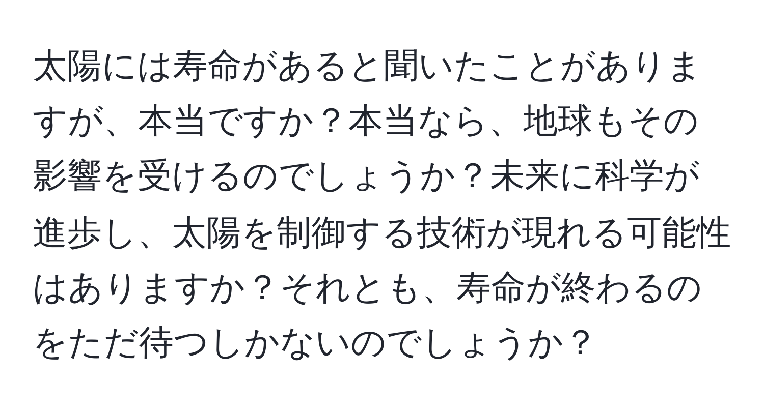 太陽には寿命があると聞いたことがありますが、本当ですか？本当なら、地球もその影響を受けるのでしょうか？未来に科学が進歩し、太陽を制御する技術が現れる可能性はありますか？それとも、寿命が終わるのをただ待つしかないのでしょうか？