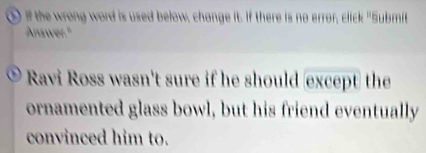 ① if the wrong word is used below, change it. If there is no error, click "Submit 
Answer." 
Ravi Ross wasn't sure if he should except the 
ornamented glass bowl, but his friend eventually 
convinced him to.