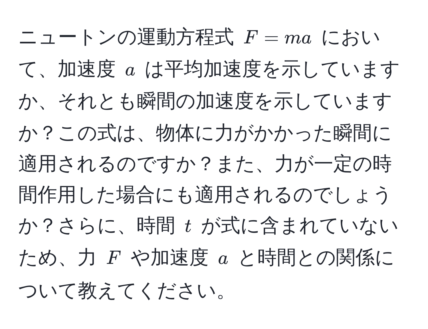 ニュートンの運動方程式 ( F = ma ) において、加速度 ( a ) は平均加速度を示していますか、それとも瞬間の加速度を示していますか？この式は、物体に力がかかった瞬間に適用されるのですか？また、力が一定の時間作用した場合にも適用されるのでしょうか？さらに、時間 ( t ) が式に含まれていないため、力 ( F ) や加速度 ( a ) と時間との関係について教えてください。