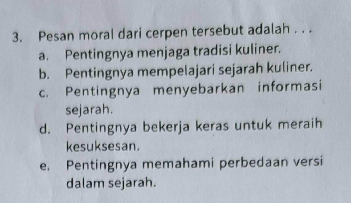 Pesan moral dari cerpen tersebut adalah . . .
a. Pentingnya menjaga tradisi kuliner.
b. Pentingnya mempelajari sejarah kuliner.
c. Pentingnya menyebarkan informasi
sejarah.
d. Pentingnya bekerja keras untuk meraih
kesuksesan.
e. Pentingnya memahami perbedaan versi
dalam sejarah.