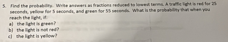 Find the probability. Write answers as fractions reduced to lowest terms. A traffic light is red for 25
seconds, yellow for 5 seconds, and green for 55 seconds. What is the probability that when you 
reach the light, if: 
a) the light is green? 
b) the light is not red? 
c) the light is yellow?