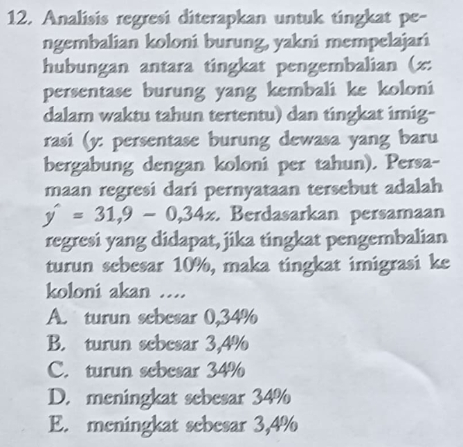 Analisis regresi diterapkan untuk tingkat pe-
ngembalian koloni burung, yakni mempelajari
hubungan antara tingkat pengembalian (z :
persentase burung yang kembali ke koloni
dalam waktu tahun tertentu) dan tingkat imig-
rasi (y : persentase burung dewasa yang baru
bergabung dengan koloni per tahun). Persa-
maan regresi dari pernyataan tersebut adalah
y'=31,9-0,34x Berdasarkan persamaan
regresi yang didapat, jika tingkat pengembalian
turun sebesar 10%, maka tingkat imigrasi ke
koloni akan ....
A. turun sebesar 0,34%
B. turun sebesar 3,4%
C. turun sebesar 34%
D. meningkat sebesar 34%
E. meningkat sebesar 3,4%