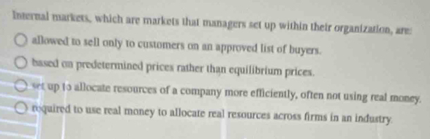 Internal markets, which are markets that managers set up within their organization, are:
allowed to sell only to customers on an approved list of buyers.
based on predetermined prices rather than equilibrium prices.
set up to allocate resources of a company more efficiently, often not using real money.
required to use real money to allocate real resources across firms in an industry