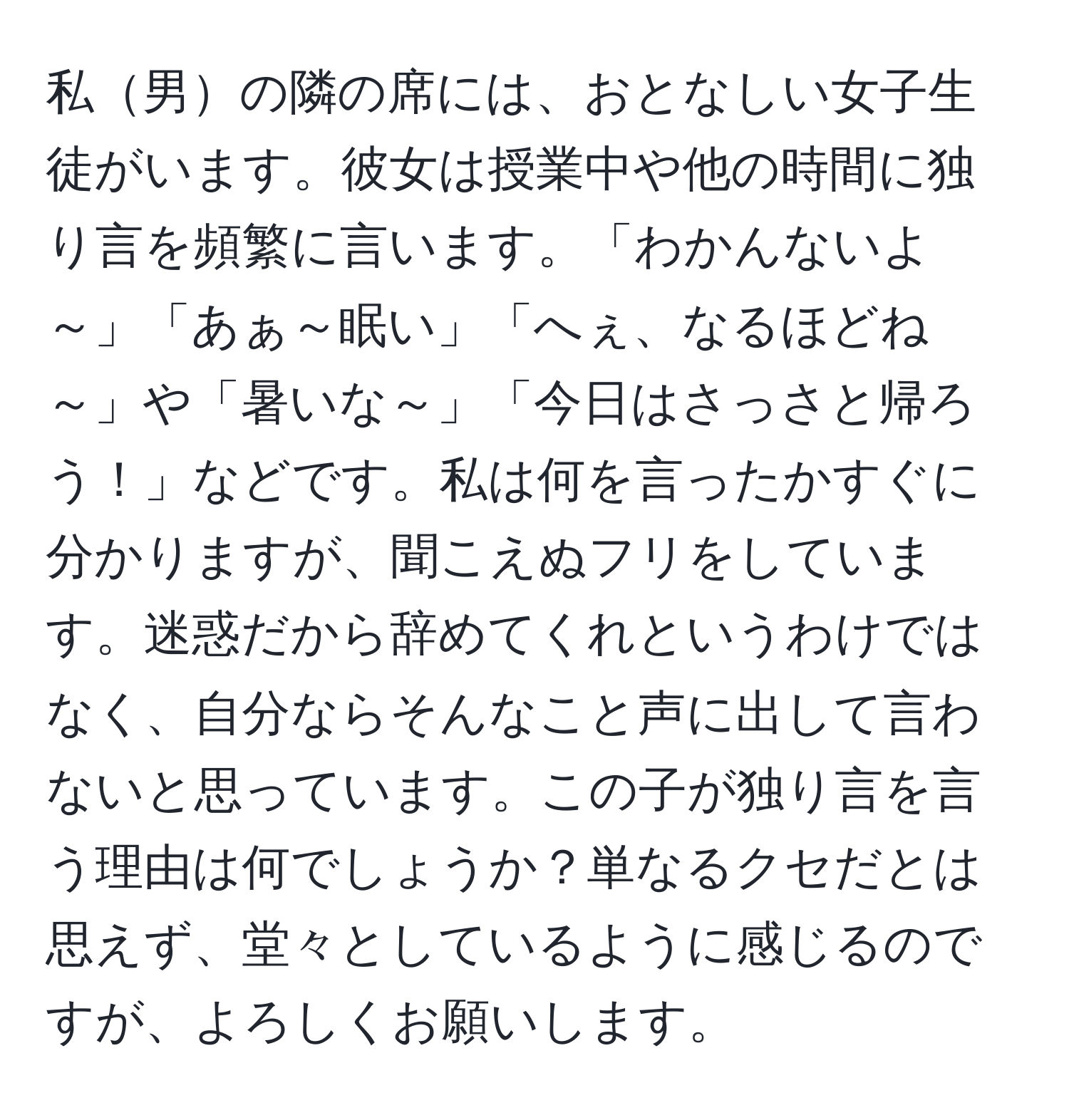 私男の隣の席には、おとなしい女子生徒がいます。彼女は授業中や他の時間に独り言を頻繁に言います。「わかんないよ～」「あぁ～眠い」「へぇ、なるほどね～」や「暑いな～」「今日はさっさと帰ろう！」などです。私は何を言ったかすぐに分かりますが、聞こえぬフリをしています。迷惑だから辞めてくれというわけではなく、自分ならそんなこと声に出して言わないと思っています。この子が独り言を言う理由は何でしょうか？単なるクセだとは思えず、堂々としているように感じるのですが、よろしくお願いします。