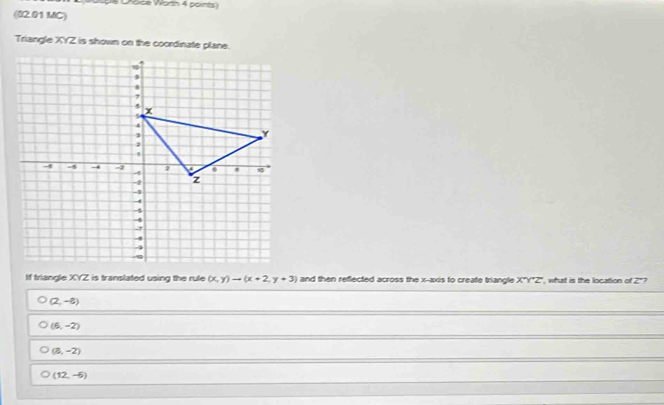 Dróïce Worth 4 ports
(02.01 MC)
Triangle XYZ is shown on the coordinate plane.
If triangle XYZ is translated using the rule (x,y)to (x+2,y+3) and then reflected across the x-axis to create triangle X'Y'Z' , what is the location of Z *?
(2,-8)
(6,-2)
(8,-2)
(12,-6)