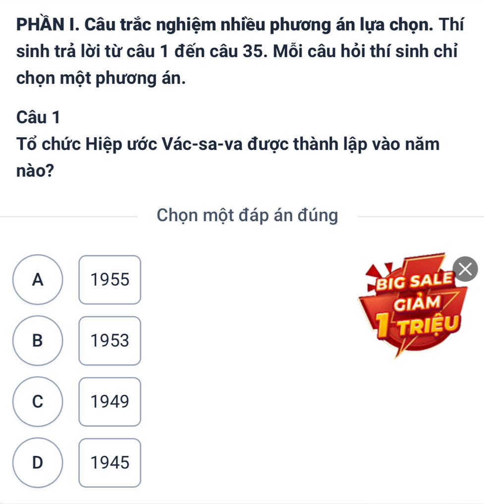 PHÀN I. Câu trắc nghiệm nhiều phương án lựa chọn. Thí
sinh trả lời từ câu 1 đến câu 35. Mỗi câu hỏi thí sinh chỉ
chọn một phương án.
Câu 1
Tổ chức Hiệp ước Vác-sa-va được thành lập vào năm
nào?
Chọn một đáp án đúng
A 1955
BIG SALE 
GIảM
B 1953
I triều
C 1949
D 1945